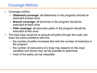Coverage Metrics
• Coverage metrics
– Statement coverage: all statements in the programs should be
executed at least once
– Branch coverage: all branches in the program should be
executed at least once
– Path coverage: all execution paths in the program should be
executed at lest once
• The best case would be to execute all paths through the code, but
there are some problems with this:
– the number of paths increases fast with the number of branches in
the program
– the number of executions of a loop may depend on the input
variables and hence may not be possible to determine
– most of the paths can be infeasible
 