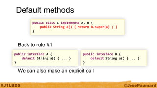 #J1LBDS 
@JosePaumard 
Default methods 
Back to rule #1 
We can also make an explicit call 
public class C implements A, B { 
public String a() { return B.super(a) ; } 
} 
public interface A { 
default String a() { ... } 
} 
public interface B { 
default String a() { ... } 
}  
