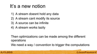#J1LBDS 
@JosePaumard 
It’s a new notion 
1)A stream doesnt hold any data 
2)A stream cant modify its source 
3)A source can be infinite 
4)A stream works lazily 
Then optimizations can be made among the different operations 
We need a way / convention to trigger the computations  