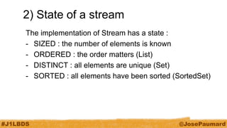 #J1LBDS 
@JosePaumard 
2) State of a stream 
The implementation of Stream has a state : 
-SIZED : the number of elements is known 
-ORDERED : the order matters (List) 
-DISTINCT : all elements are unique (Set) 
-SORTED : all elements have been sorted (SortedSet)  