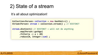 #J1LBDS 
@JosePaumard 
2) State of a stream 
It’s all about optimization! 
Collection<Person> collection = new HashSet<>() ; Stream<Person> stream = collection.stream() ; // DISTINCT stream.distinct() // DISTINCT = will not do anything .map(Person::getAge) .filter(a -> a > 20) .reduce(0, Integer::sum) ;  