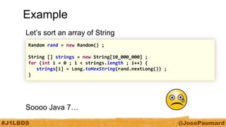 #J1LBDS 
@JosePaumard 
Example 
Let’s sort an array of String 
Soooo Java 7… 
Random rand = new Random() ; 
String [] strings = new String[10_000_000] ; 
for (int i = 0 ; i < strings.length ; i++) { 
strings[i] = Long.toHexString(rand.nextLong()) ; 
}  