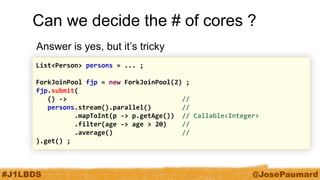 #J1LBDS 
@JosePaumard 
Can we decide the # of cores ? 
Answer is yes, but it’s tricky 
List<Person> persons = ... ; 
ForkJoinPool fjp = new ForkJoinPool(2) ; 
fjp.submit( 
() -> // 
persons.stream().parallel() // 
.mapToInt(p -> p.getAge()) // Callable<Integer> 
.filter(age -> age > 20) // 
.average() // 
).get() ;  
