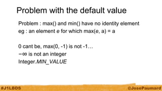 #J1LBDS 
@JosePaumard 
Problem with the default value 
Problem : max() and min() have no identity element 
eg : an element e for which max(e, a) = a 
0 cant be, max(0, -1) is not -1… 
−∞ is not an integer 
Integer.MIN_VALUE  