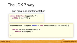 #J1LBDS 
@JosePaumard 
Mapper<Person, Integer> mapper = new Mapper<Person, Integer>() { 
public Integer map(Person p) { 
return p.getAge() ; 
} 
} 
The JDK 7 way 
… and create an implementation 
public interface Mapper<T, V> { 
public V map(T t) ; 
}  