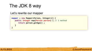 #J1LBDS 
@JosePaumard 
The JDK 8 way 
Let’s rewrite our mapper 
mapper = new Mapper<Person, Integer>() { 
public Integer map(Person person) { // 1 method 
return person.getAge() ; 
} 
}  