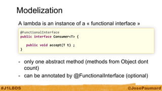 #J1LBDS 
@JosePaumard 
Modelization 
A lambda is an instance of a « functional interface » 
-only one abstract method (methods from Object dont count) 
-can be annotated by @FunctionalInterface (optional) 
@FunctionalInterface 
public interface Consumer<T> { 
public void accept(T t) ; 
}  