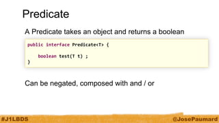 #J1LBDS 
@JosePaumard 
Predicate 
A Predicate takes an object and returns a boolean 
Can be negated, composed with and / or 
public interface Predicate<T> { 
boolean test(T t) ; 
}  