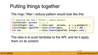 #J1LBDS 
@JosePaumard 
Putting things together 
The map / filter / reduce pattern would look like this 
The idea is to push lambdas to the API, and let it apply them on its content 
// applying the map / filter / reduce pattern 
List<Person> persons = ... ; 
List<Integer> ages = Lists.map( persons, p -> p.getAge()) ; 
List<Integer> agesGT20 = Lists.filter(ages, a -> a > 20) ; 
int sum = Lists.reduce(agesGT20, Integer::sum) ;  