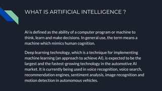 WHAT IS ARTIFICIAL INTELLIGENCE ?
AI is defined as the ability of a computer program or machine to
think, learn and make decisions. In general use, the term means a
machine which mimics human cognition.
Deep learning technology, which is a technique for implementing
machine learning (an approach to achieve AI), is expected to be the
largest and the fastest-growing technology in the automotive AI
market. It is currently being used in voice recognition, voice search,
recommendation engines, sentiment analysis, image recognition and
motion detection in autonomous vehicles.
 