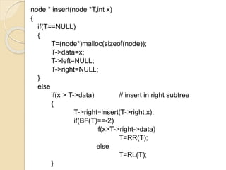 node * insert(node *T,int x)
{
if(T==NULL)
{
T=(node*)malloc(sizeof(node));
T->data=x;
T->left=NULL;
T->right=NULL;
}
else
if(x > T->data) // insert in right subtree
{
T->right=insert(T->right,x);
if(BF(T)==-2)
if(x>T->right->data)
T=RR(T);
else
T=RL(T);
}
 