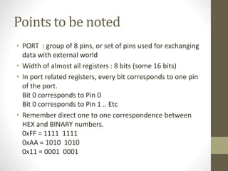Points to be noted
• PORT : group of 8 pins, or set of pins used for exchanging
data with external world
• Width of almost all registers : 8 bits (some 16 bits)
• In port related registers, every bit corresponds to one pin
of the port.
Bit 0 corresponds to Pin 0
Bit 0 corresponds to Pin 1 .. Etc
• Remember direct one to one correspondence between
HEX and BINARY numbers.
0xFF = 1111 1111
0xAA = 1010 1010
0x11 = 0001 0001
 