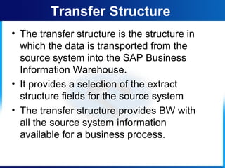 • The transfer structure is the structure in
which the data is transported from the
source system into the SAP Business
Information Warehouse.
• It provides a selection of the extract
structure fields for the source system
• The transfer structure provides BW with
all the source system information
available for a business process.
Transfer Structure
 