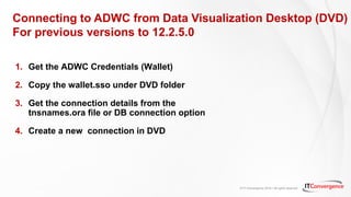 © IT Convergence 2018 • All rights reserved
Connecting to ADWC from Data Visualization Desktop (DVD)
For previous versions to 12.2.5.0
1. Get the ADWC Credentials (Wallet)
2. Copy the wallet.sso under DVD folder
3. Get the connection details from the
tnsnames.ora file or DB connection option
4. Create a new connection in DVD
 