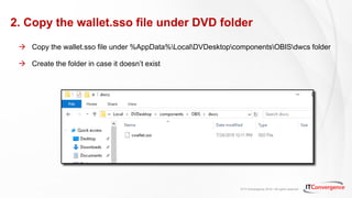 © IT Convergence 2018 • All rights reserved
2. Copy the wallet.sso file under DVD folder
 Copy the wallet.sso file under %AppData%LocalDVDesktopcomponentsOBISdwcs folder
 Create the folder in case it doesn’t exist
 