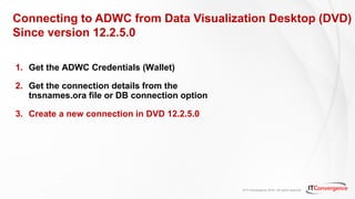 © IT Convergence 2018 • All rights reserved
Connecting to ADWC from Data Visualization Desktop (DVD)
Since version 12.2.5.0
1. Get the ADWC Credentials (Wallet)
2. Get the connection details from the
tnsnames.ora file or DB connection option
3. Create a new connection in DVD 12.2.5.0
 