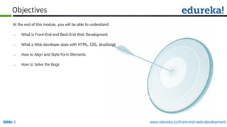 Slide 2
www.edureka.co/front-end-web-development
www.edureka.co/front-end-web-development
Objectives
At the end of this module, you will be able to understand:
→ What is Front-End and Back-End Web Development
→ What a Web developer does with HTML, CSS, JavaScript
→ How to Align and Style Form Elements
→ How to Solve the Bugs
 