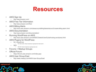 Resources
• AWS Sign Up
– http://aws.amazon.com/
• AWS Free Tier Information
– http://aws.amazon.com/free/
• AWS Billing Alerts
– http://docs.aws.amazon.com/awsaccountbilling/latest/aboutv2/create-billing-alarm.html
• AWS Documentation
– http://aws.amazon.com/documentation/
• Running WordPress on AWS
– http://docs.aws.amazon.com/AWSEC2/latest/UserGuide/hosting-wordpress.html
• AWS Plugins for WordPress:
– S3 / CloudFront
• W3 Total Cache: https://wordpress.org/plugins/w3-total-cache/
– SES
• WP-SES: https://wordpress.org/plugins/wp-ses/
• Forums + Meetup Groups
• Official Forum:
– https://forums.aws.amazon.com/index.jspa
• AWS User Group East
– http://www.meetup.com/AWS-User-Group-East/
 