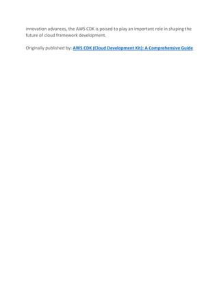 innovation advances, the AWS CDK is poised to play an important role in shaping the
future of cloud framework development.
Originally published by: AWS CDK (Cloud Development Kit): A Comprehensive Guide
 