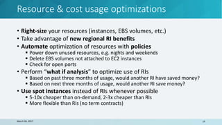Resource & cost usage optimizations
March 26, 2017 19
• Right-size your resources (instances, EBS volumes, etc.)
• Take advantage of new regional RI benefits
• Automate optimization of resources with policies
 Power down unused resources, e.g. nights and weekends
 Delete EBS volumes not attached to EC2 instances
 Check for open ports
• Perform “what if analysis” to optimize use of RIs
 Based on past three months of usage, would another RI have saved money?
 Based on next three months of usage, would another RI save money?
• Use spot instances instead of RIs whenever possible
 5-10x cheaper than on-demand, 2-3x cheaper than RIs
 More flexible than RIs (no term contracts)
 
