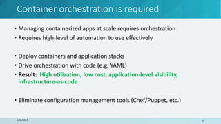 Container orchestration is required
3/26/2017 25
• Managing containerized apps at scale requires orchestration
• Requires high-level of automation to use effectively
• Deploy containers and application stacks
• Drive orchestration with code (e.g. YAML)
• Result: High utilization, low cost, application-level visibility,
infrastructure-as-code
• Eliminate configuration management tools (Chef/Puppet, etc.)
 
