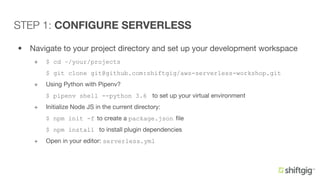 • Navigate to your project directory and set up your development workspace
+ $ cd ~/your/projects
$ git clone git@github.com:shiftgig/aws-serverless-workshop.git
+ Using Python with Pipenv?
$ pipenv shell --python 3.6 to set up your virtual environment
+ Initialize Node JS in the current directory:
$ npm init -f to create a package.json file
$ npm install to install plugin dependencies
+ Open in your editor: serverless.yml
STEP 1: CONFIGURE SERVERLESS
 