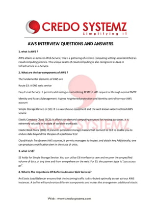 AWS INTERVIEW QUESTIONS AND ANSWERS
1. what is AWS ?
AWS attains as Amazon Web Service; this is a gathering of remote computing settings also identified as
cloud computing policies. This unique realm of cloud computing is also recognized as IaaS or
Infrastructure as a Service.
2. What are the key components of AWS ?
The fundamental elements of AWS are
Route 53: A DNS web service
Easy E-mail Service: It permits addressing e-mail utilizing RESTFUL API request or through normal SMTP
Identity and Access Management: It gives heightened protection and identity control for your AWS
account
Simple Storage Device or (S3): It is a warehouse equipment and the well-known widely utilized AWS
service
Elastic Compute Cloud (EC2): It affords on-demand computing sources for hosting purposes. It is
extremely valuable in trouble of variable workloads
Elastic Block Store (EBS): It presents persistent storage masses that connect to EC2 to enable you to
endure data beyond the lifespan of a particular EC2
CloudWatch: To observe AWS sources, It permits managers to inspect and obtain key Additionally, one
can produce a notification alert in the state of crisis.
3. what is S3?
S3 holds for Simple Storage Service. You can utilize S3 interface to save and recover the unspecified
volume of data, at any time and from everywhere on the web. For S3, the payment type is “pay as you
go”.
4. What Is The Importance Of Buffer In Amazon Web Services?
An Elastic Load Balancer ensures that the incoming traffic is distributed optimally across various AWS
instances. A buffer will synchronize different components and makes the arrangement additional elastic
 