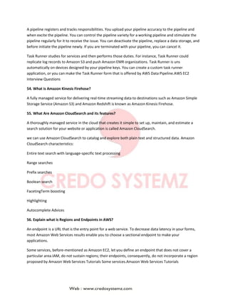 A pipeline registers and tracks responsibilities. You upload your pipeline accuracy to the pipeline and
when excite the pipeline. You can control the pipeline variety for a working pipeline and stimulate the
pipeline regularly for it to receive the issue. You can deactivate the pipeline, replace a data storage, and
before initiate the pipeline newly. If you are terminated with your pipeline, you can cancel it.
Task Runner studies for services and then performs those duties. For instance, Task Runner could
replicate log records to Amazon S3 and push Amazon EMR organizations. Task Runner is uns
automatically on devices designed by your pipeline keys. You can create a custom task runner
application, or you can make the Task Runner form that is offered by AWS Data Pipeline.AWS EC2
Interview Questions
54. What is Amazon Kinesis Firehose?
A fully managed service for delivering real-time streaming data to destinations such as Amazon Simple
Storage Service (Amazon S3) and Amazon Redshift is known as Amazon Kinesis Firehose.
55. What Are Amazon CloudSearch and its features?
A thoroughly managed service in the cloud that creates it simple to set up, maintain, and estimate a
search solution for your website or application is called Amazon CloudSearch.
we can use Amazon CloudSearch to catalog and explore both plain text and structured data. Amazon
CloudSearch characteristics:
Entire text search with language-specific text processing
Range searches
Prefix searches
Boolean search
FacetingTerm boosting
Highlighting
Autocomplete Advices
56. Explain what is Regions and Endpoints in AWS?
An endpoint is a URL that is the entry point for a web service. To decrease data latency in your forms,
most Amazon Web Services results enable you to choose a sectional endpoint to make your
applications.
Some services, before-mentioned as Amazon EC2, let you define an endpoint that does not cover a
particular area.IAM, do not sustain regions; their endpoints, consequently, do not incorporate a region
proposed by Amazon Web Services Tutorials Some services.Amazon Web Services Tutorials
 