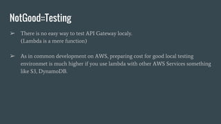 NotGood::Testing
➢ There is no easy way to test API Gateway localy.
(Lambda is a mere function)
➢ As in common development on AWS, preparing cost for good local testing
environmet is much higher if you use lambda with other AWS Services something
like S3, DynamoDB.
 