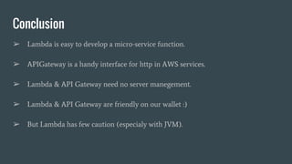 Conclusion
➢ Lambda is easy to develop a micro-service function.
➢ APIGateway is a handy interface for http in AWS services.
➢ Lambda & API Gateway need no server manegement.
➢ Lambda & API Gateway are friendly on our wallet :)
➢ But Lambda has few caution (especialy with JVM).
 