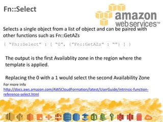 Fn::Select
{ “Fn::Select” : [ “0”, {”Fn::GetAZs” : “”} ] }
Selects a single object from a list of object and can be paired with
other functions such as Fn::GetAZs
For more info
http://docs.aws.amazon.com/AWSCloudFormation/latest/UserGuide/intrinsic-function-
reference-select.html
The output is the first Availablity zone in the region where the
template is applied.
Replacing the 0 with a 1 would select the second Availability Zone
 