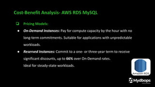 Cost-Benefit Analysis- AWS RDS MySQL
❏ Pricing Models:
● On-Demand Instances: Pay for compute capacity by the hour with no
long-term commitments. Suitable for applications with unpredictable
workloads.
● Reserved Instances: Commit to a one- or three-year term to receive
significant discounts, up to 66% over On-Demand rates.
Ideal for steady-state workloads.
 