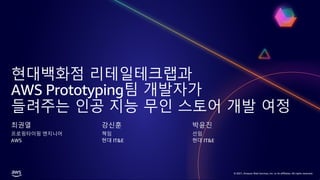 © 2021, Amazon Web Services, Inc. or its affiliates. All rights reserved.
© 2021, Amazon Web Services, Inc. or its affiliates. All rights reserved.
현대백화점 리테일테크랩과
AWS Prototyping팀 개발자가
들려주는 인공 지능 무인 스토어 개발 여정
최권열
프로핑타이핑 엔지니어
AWS
강신훈
책임
현대 IT&E
박윤진
선임
현대 IT&E
 