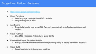 Google Cloud Platform - Serverless
● https://cloud.google.com/serverless/
● Cloud Functions
○ Less language coverage than AWS Lambda
○ Only recently out of Beta
● App Engine
○ Essentially bundle your apps (EG. Express) automatically in to Docker containers and
deploy
● Cloud Pub/Sub
○ Like SNS - Message Architecture - Zero Config
● Kubernetes Engine Serverless AddOn
○ Run your own Kubernetes cluster whilst providing ability to deploy serverless apps to it
● Cloud Build
○ Serverless build and deployment pipelines
 
