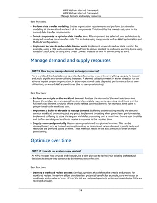 AWS Well-Architected Framework
AWS Well-Architected Framework
Manage demand and supply resources
Best Practices:
• Perform data transfer modeling: Gather organization requirements and perform data transfer
modeling of the workload and each of its components. This identiﬁes the lowest cost point for its
current data transfer requirements.
• Select components to optimize data transfer cost: All components are selected, and architecture is
designed to reduce data transfer costs. This includes using components such as WAN optimization and
Multi-AZ conﬁgurations
• Implement services to reduce data transfer costs: Implement services to reduce data transfer: for
example, using a CDN such as Amazon CloudFront to deliver content to end users, caching layers using
Amazon ElastiCache, or using AWS Direct Connect instead of VPN for connectivity to AWS.
Manage demand and supply resources
COST 9  How do you manage demand, and supply resources?
For a workload that has balanced spend and performance, ensure that everything you pay for is used
and avoid signiﬁcantly underutilizing instances. A skewed utilization metric in either direction has an
adverse impact on your organization, in either operational costs (degraded performance due to over-
utilization), or wasted AWS expenditures (due to over-provisioning).
Best Practices:
• Perform an analysis on the workload demand: Analyze the demand of the workload over time.
Ensure the analysis covers seasonal trends and accurately represents operating conditions over the
full workload lifetime. Analysis eﬀort should reﬂect potential beneﬁt: for example, time spent is
proportional to the workload cost.
• Implement a buﬀer or throttle to manage demand: Buﬀering and throttling modify the demand
on your workload, smoothing out any peaks. Implement throttling when your clients perform retries.
Implement buﬀering to store the request and defer processing until a later time. Ensure your throttles
and buﬀers are designed so clients receive a response in the required time.
• Supply resources dynamically: Resources are provisioned in a planned manner. This can be
demandbased, such as through automatic scaling, or time-based, where demand is predictable and
resources are provided based on time. These methods result in the least amount of over or under
provisioning.
Optimize over time
COST 10  How do you evaluate new services?
As AWS releases new services and features, it's a best practice to review your existing architectural
decisions to ensure they continue to be the most cost eﬀective.
Best Practices:
• Develop a workload review process: Develop a process that deﬁnes the criteria and process for
workload review. The review eﬀort should reﬂect potential beneﬁt: for example, core workloads or
workloads with a value of over 10% of the bill are reviewed quarterly, while workloads below 10% are
reviewed annually.
74
 