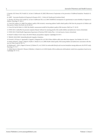 Annex Publishers | www.annexpublishers.com 
Volume 1 | Issue 2 
5 
11. Hershey AD, Powers SW, Vockell AL, LeCates S, Kabbouche MA, et al. (2001) PedMIDAS: development of a questionnaire to assess disability of migraines in children. Neurology 57: 2034-9. 
12. Varni JW, Limbers CA (2009) The pediatric quality of life inventory: measuring pediatric health-related quality of life from the perspective of children and their parents. Pediatr Clin North Am 56: 843-63. 
13. Varni JW, Seid M, Rode CA (1999) The PedsQL: measurement model for the pediatric quality of life inventory. Med Care 37: 126-39. 
14. WHO (2011) AnthroPlus for personal computers Manual: Software for assessing growth of the world’s children and adolescents. Geneva, Switzerland. 
15. WHO (2011) World Health Organization.Department of Nutrition.WHO Anthro Plus v. 1.0.4 and macros. Geneva, Switzerland. 
16. Kinik ST, Alehan F, Erol I, Kanra AR (2010) Obesity and paediatric migraine. Cephalalgia 30: 105-9. 
17. BRASIL (2010) IBGE. IntitutoBrasileirode Geografia e Estatística. 
18. Verrotti A, Di Fonzo A, Agostinelli S, Coppola G, Margiotta M, et al. (2012) Obese children suffer more often from migraine. Acta Paediatr 101: 416-21. 
19. Pinhas-Hamiel O , Singer S, Pilpel N, Fradkin A, Modan D, et al. (2006) Health-related quality of life among children and adolescents: associations with obesity. Int J Obes (Lond) 30: 267-72. 
20. Robberstad L , Dyb G, Hagen K, Stovner LJ, Holmen TL, et al. (2010) An unfavorable lifestyle and recurrent headaches among adolescents: the HUNT study. Neurology 75: 712-7. 
21. Milde-Busch A, Heinrich S, Thomas S, Kühnlein, A, Radon K, et al. (2010) Quality of life in adolescents with headache: results from a population-based survey. Cephalalgia 30: 713-21. 
10. ABEP - Associação Brasileira de Empresas de Pesquisa (2011) - Critério de Classificação Econômica Brasil. 
9. Hershey AD, Powers SW, Vockell AL, LeCates S, Kabbouche M (2002) Effectiveness of topiramate in the prevention of childhood headaches. Headache 42: 810-8. 
Journal of Nutrition and Health Sciences 
