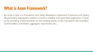 What is Axon Framework?
By name it says is a framework that helps developers implement Command and Query
Responsibility Segregation pattern to build a scalable and extensible application. It does
so by providing implementation to the building blocks of the framework like EventBus,
CommandBus, EventStore, aggregate, repositories etc...
 