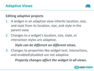 Adaptive Views
Editing adaptive projects
1. A widget in an adaptive view inherits location, size,
and style from its location, size, and style in the
parent view.
2. Changes to a widget's location, size, style, or
interaction styles are adaptive.
Style can be different on different views.
3. Changes to properties like widget text, interactions,
and enableddisabled are not adaptive.
Property changes affect the widget in all views.
 