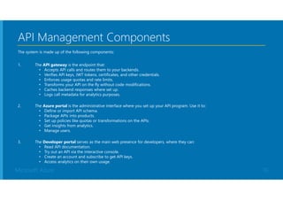 Microsoft Azure
API Management Components
The system is made up of the following components:
1. The API gateway is the endpoint that:
• Accepts API calls and routes them to your backends.
• Verifies API keys, JWT tokens, certificates, and other credentials.
• Enforces usage quotas and rate limits.
• Transforms your API on the fly without code modifications.
• Caches backend responses where set up.
• Logs call metadata for analytics purposes.
2. The Azure portal is the administrative interface where you set up your API program. Use it to:
• Define or import API schema.
• Package APIs into products.
• Set up policies like quotas or transformations on the APIs.
• Get insights from analytics.
• Manage users.
3. The Developer portal serves as the main web presence for developers, where they can:
• Read API documentation.
• Try out an API via the interactive console.
• Create an account and subscribe to get API keys.
• Access analytics on their own usage.
10
 