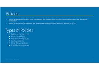Microsoft Azure
Policies
• Policies are a powerful capability of API Management that allow the Azure portal to change the behavior of the API through
configuration.
• Policies are a collection of statements that are executed sequentially on the request or response of an API.
 Access restriction check
 Advanced policies
 Authentication policies
 Caching policies
 Cross domain policies
 Transformation policies
Types of Policies
17
 