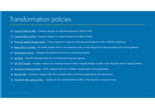 Microsoft Azure
Transformation policies
 Convert JSON to XML - Converts request or response body from JSON to XML.
 Convert XML to JSON - Converts request or response body from XML to JSON.
 Find and replace string in body - Finds a request or response substring and replaces it with a different substring.
 Mask URLs in content - Re-writes (masks) links in the response body so that they point to the equivalent link via the gateway.
 Set backend service - Changes the backend service for an incoming request.
 Set body - Sets the message body for incoming and outgoing requests.
 Set HTTP header - Assigns a value to an existing response and/or request header or adds a new response and/or request header.
 Set query string parameter - Adds, replaces value of, or deletes request query string parameter.
 Rewrite URL - Converts a request URL from its public form to the form expected by the web service.
 Transform XML using an XSLT - Applies an XSL transformation to XML in the request or response body.
22
 