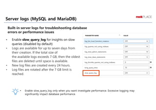 Server logs (MySQL and MariaDB)
• Enable slow_query_log for insights on slow
queries (disabled by default)
• Logs are available for up to seven days from
their creation. If the total size of
the available logs exceeds 7 GB, then the oldest
files are deleted until space is available.
• New log files are created every 24 hours.
• Log files are rotated after the 7 GB limit is
reached.
Built-in server logs for troubleshooting database
errors or performance issues
 