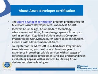 About Azure developer certification
• The Azure developer certification program prepares you for
Microsoft's Azure Developer certification test AZ-204.
• It covers Azure design, Azure modern technology
advancement solutions, Azure storage space solutions, as
well as services, Cognitive Solutions such as Computer
System Vision, QnA Manufacturer, Azure solution solutions,
as well as API administration solutions.
• To register for the Microsoft Qualified Azure Programmer
Associate course, you must have at least one year of
experience in creating scalable services with all stages of
software application development and also understanding in
establishing apps as well as services by utilizing Azure
devices and also technologies.
 