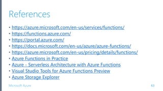 Microsoft Azure
References
• https://azure.microsoft.com/en-us/services/functions/
• https://functions.azure.com/
• https://portal.azure.com/
• https://docs.microsoft.com/en-us/azure/azure-functions/
• https://azure.microsoft.com/en-us/pricing/details/functions/
• Azure Functions in Practice
• Azure - Serverless Architecture with Azure Functions
• Visual Studio Tools for Azure Functions Preview
• Azure Storage Explorer
63
 