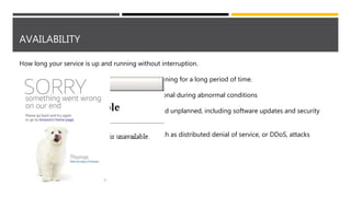 AVAILABILITY
How long your service is up and running without interruption.
• High Availability - service that's up and running for a long period of time.
• Resiliency - system's ability to stay operational during abnormal conditions
o Natural disasters
o System maintenance, both planned and unplanned, including software updates and security
patches
o Spikes in traffic to your site
o Threats made by malicious parties, such as distributed denial of service, or DDoS, attacks
 