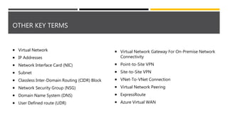 OTHER KEY TERMS
 Virtual Network
 IP Addresses
 Network Interface Card (NIC)
 Subnet
 Classless Inter-Domain Routing (CIDR) Block
 Network Security Group (NSG)
 Domain Name System (DNS)
 User Defined route (UDR)
 Virtual Network Gateway For On-Premise Network
Connectivity
 Point-to-Site VPN
 Site-to-Site VPN
 VNet-To-VNet Connection
 Virtual Network Peering
 ExpressRoute
 Azure Virtual WAN
 