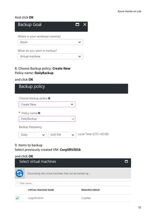 Azure Hands-on Lab
32
And click OK
8. Choose Backup policy: Create New
Policy name: DailyBackup
and click OK
9. Items to backup
Select previously created VM: CorpSRV2016
and click OK
 