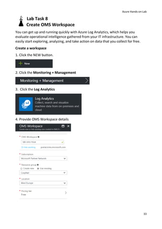Azure Hands-on Lab
33
Lab Task 8
Create OMS Workspace
You can get up and running quickly with Azure Log Analytics, which helps you
evaluate operational intelligence gathered from your IT infrastructure. You can
easily start exploring, analyzing, and take action on data that you collect for free.
Create a workspace
1. Click the NEW button.
2. Click the Monitoring + Management
3. Click the Log Analytics
4. Provide OMS Workspace details
 