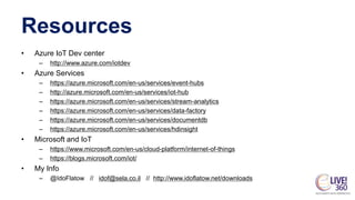 Resources
• Azure IoT Dev center
– http://www.azure.com/iotdev
• Azure Services
– https://azure.microsoft.com/en-us/services/event-hubs
– http://azure.microsoft.com/en-us/services/iot-hub
– https://azure.microsoft.com/en-us/services/stream-analytics
– https://azure.microsoft.com/en-us/services/data-factory
– https://azure.microsoft.com/en-us/services/documentdb
– https://azure.microsoft.com/en-us/services/hdinsight
• Microsoft and IoT
– https://www.microsoft.com/en-us/cloud-platform/internet-of-things
– https://blogs.microsoft.com/iot/
• My Info
– @IdoFlatow // idof@sela.co.il // http://www.idoflatow.net/downloads
 