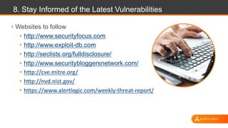 8. Stay Informed of the Latest Vulnerabilities
• Websites to follow
• http://www.securityfocus.com
• http://www.exploit-db.com
• http://seclists.org/fulldisclosure/
• http://www.securitybloggersnetwork.com/
• http://cve.mitre.org/
• http://nvd.nist.gov/
• https://www.alertlogic.com/weekly-threat-report/
 